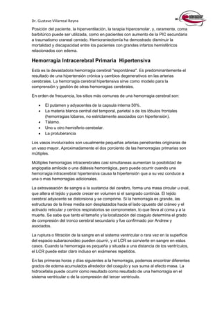 Dr. Gustavo Villarreal Reyna
Posición del paciente, la hiperventilación, la terapia hiperosmolar, y, raramente, coma
barbitúrico puede ser utilizada, como en pacientes con aumento de la PIC secundaria
a traumatismo craneal cerrado. Hemicraniectomía ha demostrado disminuir la
mortalidad y discapacidad entre los pacientes con grandes infartos hemisféricos
relacionados con edema.
Hemorragia Intracerebral Primaria Hipertensiva
Esta es la devastadora hemorragia cerebral "espontánea". Es predominantemente el
resultado de una hipertensión crónica y cambios degenerativos en las arterias
cerebrales. La hemorragia cerebral hipertensiva sirve como modelo para la
comprensión y gestión de otras hemorragias cerebrales.
En orden de frecuencia, los sitios más comunes de una hemorragia cerebral son:
 El putamen y adyacentes de la capsula interna 50%.
 La materia blanca central del temporal, parietal o de los lóbulos frontales
(hemorragias lobares, no estrictamente asociados con hipertensión).
 Tálamo.
 Uno u otro hemisferio cerebelar.
 La protuberancia
Los vasos involucrados son usualmente pequeñas arterias penetrantes originaras de
un vaso mayor. Aproximadamente el dos porciento de las hemorragias primarias son
múltiples.
Múltiples hemorragias intracerebrales casi simultaneas aumentan la posibilidad de
angiopatia amiloide o una diátesis hemorrágica, pero puede ocurrir cuando una
hemorragia intracerebral hipertensiva causa la hipertensión que a su vez conduce a
una o mas hemorragias adicionales.
La extravasación de sangre a la sustancia del cerebro, forma una masa circular u oval,
que altera el tejido y puede crecer en volumen si el sangrado continúa. El tejido
cerebral adyacente se distorsiona y se comprime. Si la hemorragia es grande, las
estructuras de la línea media son desplazados hacia el lado opuesto del cráneo y el
activado reticular y centros respiratorios se comprometen, lo que lleva al coma y a la
muerte. Se sabe que tanto el tamaño y la localización del coagulo determina el grado
de compresión del tronco cerebral secundario y fue confirmado por Andrew y
asociados.
La ruptura o filtración de la sangre en el sistema ventricular o rara vez en la superficie
del espacio subaracnoideo pueden ocurrir, y el LCR se convierte en sangre en estos
casos. Cuando la hemorragia es pequeña y situada a una distancia de los ventrículos,
el LCR puede estar claro incluso en exámenes repetidos.
En las primeras horas y días siguientes a la hemorragia, podemos encontrar diferentes
grados de edema acumulados alrededor del coagulo y sus suma al efecto masa. La
hidrocefalia puede ocurrir como resultado como resultado de una hemorragia en el
sistema ventricular o de la compresión del tercer ventrículo.
 