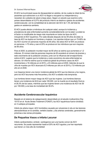 Dr. Gustavo Villarreal Reyna
El ACV es la principal causa de discapacidad en adultos, de los cuales la mitad de los
pacientes que sobreviven a un ACV no llegan a recuperar su independencia y
necesitan de cuidados de salud a largo plazo. Según un estudio que examino ocho
países desarrollados el 0,27% del producto interno se destina a gastos de accidentes
cerebrovascular, con la contabilidad de la atención del ACV de ≈ 3% del total de
gastos en asistencia sanitaria.
El ACV puede afectar a individuos de cualquier edad, aunque la incidencia y
prevalencia de esta enfermedad aumente considerablemente con la edad. La edad es
el factor no modificable de riesgo más importante en todos los tipos de ACV,
incluyendo el ACV isquémico. Por cada década después de los 55 años de edad, la
tasa de ACV se duplica en hombres y mujeres. Los reportes indican que un 75-89% de
los ACV ocurren en personas mayores de 65 años. De estos ACV el 50% se produce
en personas ≥ 70 años y casi el 25% se produce en los individuos que son mayores
de 85 años.
Para el 2025, la población mundial mayor de 60 años se estima que aumentara a 1,2
millones. El número total de personas mayores de 65 excederá al número de jóvenes y
este crecimiento de la población anciana, junto con la influencia del envejecimiento
sobre el ACV, sugiere que la incidencia y costo económico de esta enfermedad se
elevara. Un informe estima que la incidencia global de primeros casos de ACV
incrementara a 18 millones en el 2015, y 23 millones para el 2030. Además de que la
cifra de muertes por ACV alcanzara 6,5 millones por año en el 2015 y 7,8 millones por
año en el 2030.
Los hispanos tienen una menor incidencia global de ACV que los blancos y los negros,
pero los ACV lacunares más frecuentes y los ACV a edades más tempranas.
Los hombres tienen mayor riesgo de ACV que las mujeres. Los hombres blancos
tienen una incidencia de 62,8 por cada 100.000, con la muerte es el resultado final es
el 26,3% de los casos, mientras que las mujeres tienen una incidencia de ACV de 59
por 100.000 y una tasa de mortalidad del 39.2%.
Accidente Cerebrovascular Isquémico
Basado en el sistema de categorización desarrollado en el estudio multicentrico Org
10172 en el Acute Stroke Treatment (TOAST), los ACV isquémicos fueron divididos
en 3 subtipos principales:
Infarto de arteria mayor; ACV trombótico causado por oclusiones in situ en las lesiones
ateroscleróticas en la carótida, vertebro basilar, y las arterias cerebrales, generalmente
próximas a las ramas principales.
De Pequeños Vasos o Infarto Lacunar
Infarto cardioembolico; embolo cardiogenico son una fuente común de ACV
recurrente. Se puede representar hasta el 20% de ACV agudos y se han reportado
que tienen un mes alto de mortalidad
 