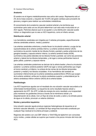 Dr. Gustavo Villarreal Reyna
Anatomía
El cerebro es el órgano metabólicamente mas activo del cuerpo. Representa solo el
2% de la masa corporal, y requiere del 15-20% del gasto cardiaco para proveerlo de
glucosa y oxigeno para realizar sus actividades metabólicas.
El conocimiento de la anatomía vascular cerebral arterial y los territorios que
suministran para cada uno es útil para determinar cual vaso esta involucrado en un
ACV agudo. Patrones atípicos que no se ajusten a una distribución vascular puede
indicar un diagnostico que no sea un ACV isquémico, como el infarto venoso.
Distribución arterial
Los hemisferios cerebrales son irrigados por 3 arterias principales, específicamente
arterias cerebrales anterior, media y posterior.
Las arterias cerebrales anteriores y media llevan la circulación anterior y surge de las
supraclinoideas de la arteria carótida interna. La arteria cerebral anterior (ACA)
suministra a la porción medial de los lóbulos frontal y parietal y partes anteriores de los
ganglios basales y capsula anterior interna. La arteria cerebral media (ACM),
suministra a las partes laterales de los lóbulos frontal y parietal, así como las porciones
anterior y lateral de los lóbulos temporales, y da lugar a ramas perforantes hacia el
globo pálido, putamen y capsula interna
Las arterias cerebrales posteriores se derivan de la arteria basilar y lleva la circulación
posterior. La arteria cerebral posterior (ACP) da lugar a ramas perforantes que irrigan
el tronco cerebral y el tálamo, la corteza de las ramas de los lóbulos temporales
posterior y medial y los lóbulos occipitales. A los hemisferios del cerebelo se
suministran inferiormente por la arteria cerebelosa posteroinfeiror (PICA) que surgen
de la arteria vertebral, arriba por la arteria cerebelosa superior y anterolateral por la
arteria cerebelosa inferior anterior (AICA) de la arteria basilar.
Patofisiología
Los ACV isquémicos agudos son el resultado de una oclusión vascular secundaria a la
enfermedad tromboembolica. La isquemia da como resultado hipoxia celular y
agotamiento de ATP. Sin ATP, la falla de energía da como resultado una incapacidad
para mantener los gradientes iónicos a través de la membrana celular y la
despolarización de la célula. Con un flujo de iones de sodio y calcio y la entrada pasiva
de agua en la célula, provocan un edema citotóxico
Núcleo y penumbra isquémica
Una oclusión vascular aguda produce regiones heterogéneas de isquemia en el
territorio vascular afectado. La cantidad de flujo sanguíneo local esta constituido por
cualquier flujo residual en la arteria principal y colateral.
Regiones del cerebro con una CBF inferior a 10ml/100g de tejido/min son conocidas
como núcleo, y estas células se supone que mueren a los pocos minutos del inicio del
ACV.
 