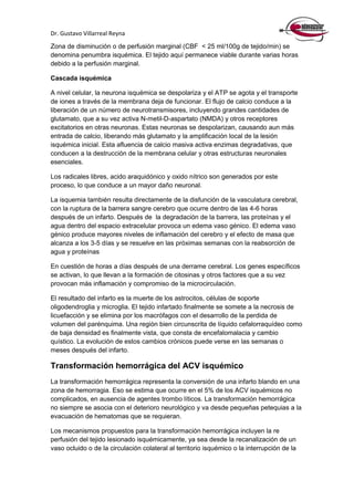 Dr. Gustavo Villarreal Reyna
Zona de disminución o de perfusión marginal (CBF < 25 ml/100g de tejido/min) se
denomina penumbra isquémica. El tejido aquí permanece viable durante varias horas
debido a la perfusión marginal.
Cascada isquémica
A nivel celular, la neurona isquémica se despolariza y el ATP se agota y el transporte
de iones a través de la membrana deja de funcionar. El flujo de calcio conduce a la
liberación de un número de neurotransmisores, incluyendo grandes cantidades de
glutamato, que a su vez activa N-metil-D-aspartato (NMDA) y otros receptores
excitatorios en otras neuronas. Estas neuronas se despolarizan, causando aun más
entrada de calcio, liberando más glutamato y la amplificación local de la lesión
isquémica inicial. Esta afluencia de calcio masiva activa enzimas degradativas, que
conducen a la destrucción de la membrana celular y otras estructuras neuronales
esenciales.
Los radicales libres, acido araquidónico y oxido nítrico son generados por este
proceso, lo que conduce a un mayor daño neuronal.
La isquemia también resulta directamente de la disfunción de la vasculatura cerebral,
con la ruptura de la barrera sangre cerebro que ocurre dentro de las 4-6 horas
después de un infarto. Después de la degradación de la barrera, las proteínas y el
agua dentro del espacio extracelular provoca un edema vaso génico. El edema vaso
génico produce mayores niveles de inflamación del cerebro y el efecto de masa que
alcanza a los 3-5 días y se resuelve en las próximas semanas con la reabsorción de
agua y proteínas
En cuestión de horas a días después de una derrame cerebral. Los genes específicos
se activan, lo que llevan a la formación de citosinas y otros factores que a su vez
provocan más inflamación y compromiso de la microcirculación.
El resultado del infarto es la muerte de los astrocitos, células de soporte
oligodendroglia y microglia. El tejido infartado finalmente se somete a la necrosis de
licuefacción y se elimina por los macrófagos con el desarrollo de la perdida de
volumen del parénquima. Una región bien circunscrita de líquido cefalorraquídeo como
de baja densidad es finalmente vista, que consta de encefalomalacia y cambio
quístico. La evolución de estos cambios crónicos puede verse en las semanas o
meses después del infarto.
Transformación hemorrágica del ACV isquémico
La transformación hemorrágica representa la conversión de una infarto blando en una
zona de hemorragia. Eso se estima que ocurre en el 5% de los ACV isquémicos no
complicados, en ausencia de agentes trombo líticos. La transformación hemorrágica
no siempre se asocia con el deterioro neurológico y va desde pequeñas petequias a la
evacuación de hematomas que se requieran.
Los mecanismos propuestos para la transformación hemorrágica incluyen la re
perfusión del tejido lesionado isquémicamente, ya sea desde la recanalización de un
vaso ocluido o de la circulación colateral al territorio isquémico o la interrupción de la
 