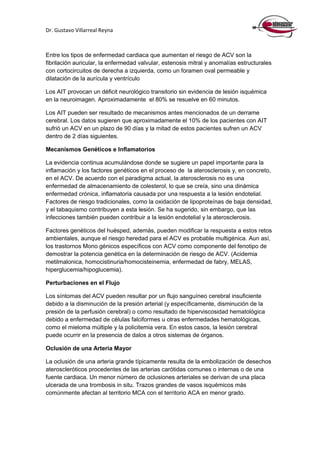 Dr. Gustavo Villarreal Reyna
Entre los tipos de enfermedad cardiaca que aumentan el riesgo de ACV son la
fibrilación auricular, la enfermedad valvular, estenosis mitral y anomalías estructurales
con cortocircuitos de derecha a izquierda, como un foramen oval permeable y
dilatación de la aurícula y ventrículo
Los AIT provocan un déficit neurológico transitorio sin evidencia de lesión isquémica
en la neuroimagen. Aproximadamente el 80% se resuelve en 60 minutos.
Los AIT pueden ser resultado de mecanismos antes mencionados de un derrame
cerebral. Los datos sugieren que aproximadamente el 10% de los pacientes con AIT
sufrió un ACV en un plazo de 90 días y la mitad de estos pacientes sufren un ACV
dentro de 2 días siguientes.
Mecanismos Genéticos e Inflamatorios
La evidencia continua acumulándose donde se sugiere un papel importante para la
inflamación y los factores genéticos en el proceso de la aterosclerosis y, en concreto,
en el ACV. De acuerdo con el paradigma actual, la aterosclerosis no es una
enfermedad de almacenamiento de colesterol, lo que se creía, sino una dinámica
enfermedad crónica, inflamatoria causada por una respuesta a la lesión endotelial.
Factores de riesgo tradicionales, como la oxidación de lipoproteínas de baja densidad,
y el tabaquismo contribuyen a esta lesión. Se ha sugerido, sin embargo, que las
infecciones también pueden contribuir a la lesión endotelial y la aterosclerosis.
Factores genéticos del huésped, además, pueden modificar la respuesta a estos retos
ambientales, aunque el riesgo heredad para el ACV es probable multigénica. Aun así,
los trastornos Mono génicos específicos con ACV como componente del fenotipo de
demostrar la potencia genética en la determinación de riesgo de ACV. (Acidemia
metilmalonica, homocistinuria/homocisteinemia, enfermedad de fabry, MELAS,
hiperglucemia/hipoglucemia).
Perturbaciones en el Flujo
Los síntomas del ACV pueden resultar por un flujo sanguíneo cerebral insuficiente
debido a la disminución de la presión arterial (y específicamente, disminución de la
presión de la perfusión cerebral) o como resultado de hiperviscosidad hematológica
debido a enfermedad de células falciformes u otras enfermedades hematológicas,
como el mieloma múltiple y la policitemia vera. En estos casos, la lesión cerebral
puede ocurrir en la presencia de dalos a otros sistemas de órganos.
Oclusión de una Arteria Mayor
La oclusión de una arteria grande típicamente resulta de la embolización de desechos
ateroscleróticos procedentes de las arterias carótidas comunes o internas o de una
fuente cardiaca. Un menor número de oclusiones arteriales se derivan de una placa
ulcerada de una trombosis in situ. Trazos grandes de vasos isquémicos más
comúnmente afectan al territorio MCA con el territorio ACA en menor grado.
 