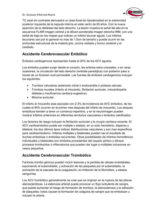 Dr. Gustavo Villarreal Reyna
TC axial sin contraste demuestra un área focal de hipodensidad en la extremidad
posterior izquierda de la capsula interna en este varón de 60 años. Con la nueva
aparición de la debilidad del lado derecho. La lesión muestra la señal del alto en la
secuencia FLAIR imagen central y la difusin ponderada imagen derecha IRM, con una
señal de baja en los mapas que indican un infarto lacunar agudo. Los infartos
lacunares son por lo general no mas de 1,5cm de tamaño y puede ocurrir en las
profundas estructuras de la materia gris, corona radiada y tronco cerebral y el
cerebelo.
Accidente Cerebrovascular Embólico
Émbolos cardiogenicos representan hasta el 20% de los ACV agudos.
Los émbolos pueden surgir desde el corazón, las arterias extra craneales, o en raras
ocasiones, la circulación del lado derecho (embolia paradójica) con posterior paso a
través de un foramen oval permeable. Las fuentes de émbolos cardiogenicos incluyen
los siguientes:
 Trombos valvulares (estenosis mitral o endocarditis o prótesis valvular.
 Trombos murales (infarto al miocardio, fibrilación auricular, miocardiopatía
dilatada o insuficiencia cardiaca sugestiva).
 Mixoma auricular.
El infarto al miocardio esta asociado con 2-3% de incidencia de AVC embolico, de los
cuales el 85% ocurren en el primer mes después del infarto de miocardio. Los ataques
embólicos tienden a tener un comienzo repentino, y en la neuroimagen pueden
mostrar infartos anteriores en diferentes territorios vasculares o émbolos calcificados.
Los factores de riesgo incluyen la fibrilación auricular y la cirugía cardiaca reciente. El
ACV cardioembolico puede ser múltiple o aislado, en un solo hemisferio, disperso y
bilateral, los dos últimos tipos indican distribuciones vasculares y son mas específicos
para cardioembolismo. Infartos múltiples y bilaterales pueden ser el resultado de
duchas embolicas o embolias recurrentes. Otras posibilidades de infartos hemisféricos
individuales y bilaterales son émbolos procedentes del cayado aórtico y difusos
procesos trombocitos o inflamatorios que pueden dar lugar a múltiples oclusiones en
vasos pequeños.
Accidente Cerebrovascular Trombótico
Factores trombo génicos pueden incluir lesiones y la perdida de células endoteliales,
exponiendo el subendotelio, y activación de las plaquetas por el subendotelio, la
activación de la cascada de la coagulación, la inhibición de la fibrinólisis, y estasis
sanguínea.
Los ACV trombótico generalmente se cree que se originan en la ruptura de las placas
ateroscleróticas. La estenosis arterial puede provocar un flujo turbulento de sangre,
que puede aumentar el riesgo de formación de trombos, la aterosclerosis y la adhesión
de plaquetas; todos causan la formación de coágulos de sangre que se embolizan u
ocluyen la arteria.
 