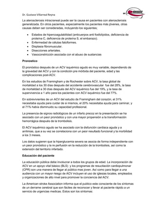 Dr. Gustavo Villarreal Reyna
La aterosclerosis intracraneal puede ser la causa en pacientes con aterosclerosis
generalizada. En otros pacientes, especialmente los pacientes más jóvenes, otras
causas deben ser consideradas, incluyendo los siguientes;
 Estados de hipercoagulabilidad (anticuerpos anti fosfolípidos, deficiencia de
proteína C, deficiencia de proteína S, el embarazo).
 Enfermedad de células falciformes.
 Displasia fibromuscular.
 Disecciones arteriales.
 Vasoconstricción asociada con el abuso de sustancias
Pronostico
El pronóstico después de un ACV isquémico agudo es muy variable, dependiendo de
la gravedad del ACV y con la condición pre mórbida del paciente, edad y las
complicaciones post-ACV.
En los estudios de Framingham y de Rochester sobre ACV, la tasa global de
mortalidad a los 30 días después del accidente cerebrovascular fue del 28%, la tasa
de mortalidad a 30 días después del ACV isquémico fue del 19%, y la tasa de
supervivencia a 1 año para los pacientes con ACV isquémico fue del 77%.
En sobrevivientes de un ACV del estudio de Framingham del corazón, el 31%
necesitaba ayuda para cuidar de si mismos, el 20% necesitaba ayuda para caminar, y
el 71% había disminuido su capacidad profesional.
La presencia de signos radiológicos de un infarto precoz en la presentación se ha
asociado con un peor pronóstico y con una mayor propensión a la transformación
hemorrágica después de la trombolisis.
El ACV isquémico agudo se ha asociado con la disfunción cardiaca aguda y a
arritmias, que a su vez se correlaciona con un peor resultado funcional y la morbilidad
a los 3 meses.
Los datos sugieren que la hiperglucemia severa se asocia de forma independiente con
un peor pronóstico y la re perfusión en la reducción de la trombolisis, así como la
extensión del territorio infartado.
Educación del paciente
La educación pública debe involucrar a todos los grupos de edad. La incorporación de
ACV en un apoyo vital básico (BLS) y los programas de resucitación cardiopulmonar
(CPR) son una manera de llegar al público mas joven. Así como para llegar a una
audiencia con un mayor riesgo de ACV incluyen el uso de iglesias locales, empleados
y organizaciones de alto nivel para promover la conciencia del ACV.
La American stroke Association informa que el publico este consciente de los síntomas
de un derrame cerebral que son fáciles de reconocer y llevar al paciente rápido a un
servicio de urgencias medicas. Estos son los síntomas:
 