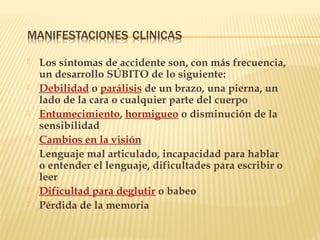  Los síntomas de accidente son, con más frecuencia,
un desarrollo SÚBITO de lo siguiente:
 Debilidad o parálisis de un brazo, una pierna, un
lado de la cara o cualquier parte del cuerpo 
 Entumecimiento, hormigueo o disminución de la
sensibilidad
 Cambios en la visión
 Lenguaje mal articulado, incapacidad para hablar
o entender el lenguaje, dificultades para escribir o
leer
 Dificultad para deglutir o babeo
 Pérdida de la memoria
 