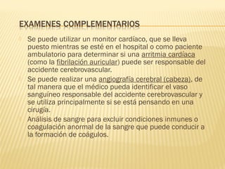  Se puede utilizar un monitor cardíaco, que se lleva
puesto mientras se esté en el hospital o como paciente
ambulatorio para determinar si una arritmia cardíaca
(como la fibrilación auricular) puede ser responsable del
accidente cerebrovascular.
 Se puede realizar una angiografía cerebral (cabeza), de
tal manera que el médico pueda identificar el vaso
sanguíneo responsable del accidente cerebrovascular y
se utiliza principalmente si se está pensando en una
cirugía.
 Análisis de sangre para excluir condiciones inmunes o
coagulación anormal de la sangre que puede conducir a
la formación de coágulos.
 