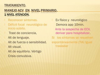  Reconocer síntomas.
 Déficit focal neurológico de
inicio súbito.
 Trast de conciencia,
 Alt de lenguaje.
 Alt de fuerza o sensibilidad.
 Alt visual.
 Alt de equilibrio. Vértigo
 Crisis convulsiva.
 Ex físico y neurológico
Demora app 10min.
Ante la sospecha de ECV,
derivar para hospitalizar.
Si los síntomas se resuelven
espontáneamente (TIA) Igual
trasladar
 
