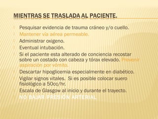  Pesquisar evidencia de trauma cráneo y/o cuello.
 Mantener vía aérea permeable.
 Administrar oxigeno.
 Eventual intubación.
 Si el paciente esta alterado de conciencia recostar
sobre un costado con cabeza y tórax elevado. Prevenir
aspiración por vómito.
 Descartar hipoglicemia especialmente en diabético.
 Vigilar signos vitales. Si es posible colocar suero
fisiológico a 50cc/hr.
 Escala de Glasgow al inicio y durante el trayecto.
 NO BAJAR PRESIÓN ARTERIAL
 