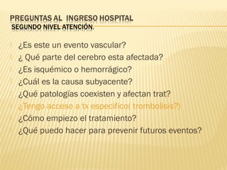  ¿Es este un evento vascular?
 ¿ Qué parte del cerebro esta afectada?
 ¿Es isquémico o hemorrágico?
 ¿Cuál es la causa subyacente?
 ¿Qué patologías coexisten y afectan trat?
 ¿Tengo acceso a tx especifico( trombolisis?)
 ¿Cómo empiezo el tratamiento?
 ¿Qué puedo hacer para prevenir futuros eventos?
 