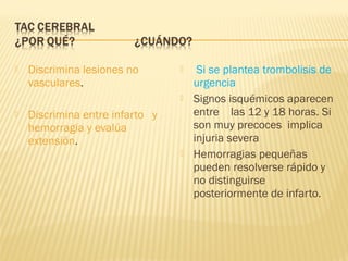  Discrimina lesiones no
vasculares.
 Discrimina entre infarto y
hemorragia y evalúa
extensión.
 Si se plantea trombolisis de
urgencia
 Signos isquémicos aparecen
entre las 12 y 18 horas. Si
son muy precoces implica
injuria severa
 Hemorragias pequeñas
pueden resolverse rápido y
no distinguirse
posteriormente de infarto.
 