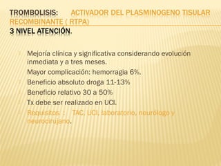  Mejoría clínica y significativa considerando evolución
inmediata y a tres meses.
Mayor complicación: hemorragia 6%.
 Beneficio absoluto droga 11-13%
 Beneficio relativo 30 a 50%
 Tx debe ser realizado en UCI.
 Requisitos : TAC, UCI, laboratorio, neurólogo y
neurocirujano.
 