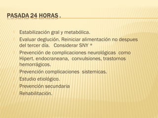  Estabilización gral y metabólica.
 Evaluar deglución. Reiniciar alimentación no despues
del tercer día. Considerar SNY *
 Prevención de complicaciones neurológicas como
Hipert. endocraneana, convulsiones, trastornos
hemorrágicos.
 Prevención complicaciones sistemicas.
 Estudio etiológico.
 Prevención secundaria
 Rehabilitación.
 