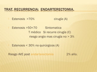  Estenosis >70% cirugía (A)
 Estenosis >50<70 Sintomatica
T médico Si recurre cirugía (C)
riesgo angio mas cirugía no > 3%
 Estenosis < 30% no quirúrgicos (A)
Riesgo AVE post endarterectomía 2% año.
 