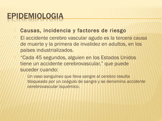  Causas, incidencia y factores de riesgo   
 El accidente cerebro vascular agudo es la tercera causa
de muerte y la primera de invalidez en adultos, en los
países industrializados.
 “Cada 45 segundos, alguien en los Estados Unidos
tiene un accidente cerebrovascular,” que puede
suceder cuando:
 Un vaso sanguíneo que lleva sangre al cerebro resulta
bloqueado por un coágulo de sangre y se denomina accidente
cerebrovascular isquémico.
 