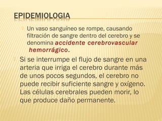  Un vaso sanguíneo se rompe, causando
filtración de sangre dentro del cerebro y se
denomina accidente cerebrovascular
hemorrágico.
 Si se interrumpe el flujo de sangre en una
arteria que irriga el cerebro durante más
de unos pocos segundos, el cerebro no
puede recibir suficiente sangre y oxígeno.
Las células cerebrales pueden morir, lo
que produce daño permanente. 
 