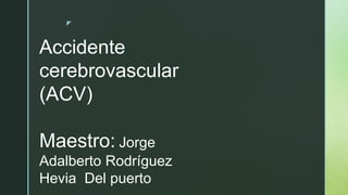 z
Accidente
cerebrovascular
(ACV)
Maestro: Jorge
Adalberto Rodríguez
Hevia Del puerto
 