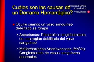 Cuáles son las causas de 
un Derrame Hemorrágico? 
 Ocurre cuando un vaso sanguíneo 
debilitado se rompe 
• Aneurismas: Dilatación o englobamiento 
de una región debilitada del vaso 
sanguíneo 
• Malformaciones Arteriovenosas (MAVs): 
Conglomerado de vasos sanguíneos 
anormales 
 