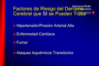 Factores de Riesgo del Derrame 
Cerebral que SI se Pueden Tratar 
 Hipertensión/Presión Arterial Alta 
 Enfermedad Cardíaca 
 Fumar 
 Ataques Isquémicos Transitorios 
 
