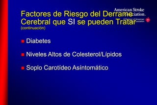 Factores de Riesgo del Derrame 
Cerebral que SI se pueden Tratar 
(continuación) 
 Diabetes 
 Niveles Altos de Colesterol/Lípidos 
 Soplo Carotídeo Asíntomático 
 
