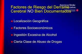Factores de Riesgo del Derrame 
Cerebral NO Bien Documentados 
 Localización Geográfica 
 Factores Socioeconómicos 
 Ingestión Excesiva de Alcohol 
 Cierta Clase de Abuso de Drogas 
 