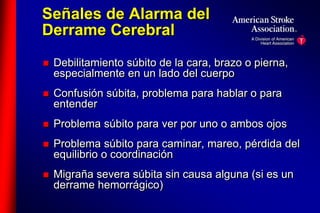 Señales de Alarma del 
Derrame Cerebral 
 Debilitamiento súbito de la cara, brazo o pierna, 
especialmente en un lado del cuerpo 
 Confusión súbita, problema para hablar o para 
entender 
 Problema súbito para ver por uno o ambos ojos 
 Problema súbito para caminar, mareo, pérdida del 
equilibrio o coordinación 
 Migraña severa súbita sin causa alguna (si es un 
derrame hemorrágico) 
 
