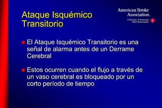 Ataque Isquémico 
Transitorio 
 El Ataque Isquémico Transitorio es una 
señal de alarma antes de un Derrame 
Cerebral 
 Estos ocurren cuando el flujo a través de 
un vaso cerebral es bloqueado por un 
corto período de tiempo 
 