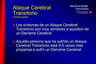 Ataque Cerebral 
Transitorio 
(Continuación) 
 Los síntomas de un Ataque Cerebral 
Transitorio son muy similares a aquellos de 
un Derrame Cerebral 
 Aquella persona que ha sufrido un Ataque 
Cerebral Transitorio está 9.5 veces mas 
propensa a sufrir un Derrame Cerebral 
 