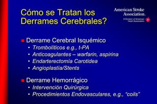 Cómo se Tratan los 
Derrames Cerebrales? 
 Derrame Cerebral Isquémico 
• Trombolíticos e.g., t-PA 
• Anticoagulantes – warfarin, aspirina 
• Endarterectomía Carotidea 
• Angioplastía/Stents 
 Derrame Hemorrágico 
• Intervención Quirúrgica 
• Procedimientos Endovasculares, e.g., “coils” 
 