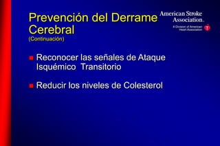 Prevención del Derrame 
Cerebral 
(Continuación) 
 Reconocer las señales de Ataque 
Isquémico Transitorio 
 Reducir los niveles de Colesterol 
 