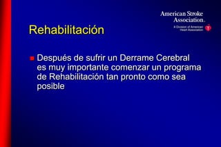 Rehabilitación 
 Después de sufrir un Derrame Cerebral 
es muy importante comenzar un programa 
de Rehabilitación tan pronto como sea 
posible 
 