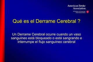 Qué es el Derrame Cerebral ? 
Un Derrame Cerebral ocurre cuando un vaso 
sanguíneo está bloqueado o está sangrando e 
interrumpe el flujo sanguíneo cerebral 
 