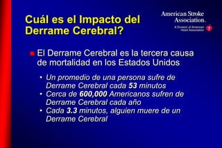Cuál es el Impacto del 
Derrame Cerebral? 
 El Derrame Cerebral es la tercera causa 
de mortalidad en los Estados Unidos 
• Un promedio de una persona sufre de 
Derrame Cerebral cada 53 minutos 
• Cerca de 600,000 Americanos sufren de 
Derrame Cerebral cada año 
• Cada 3.3 minutos, alguien muere de un 
Derrame Cerebral 
 