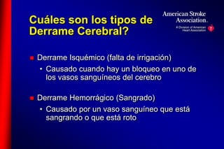 Cuáles son los tipos de 
Derrame Cerebral? 
 Derrame Isquémico (falta de irrigación) 
• Causado cuando hay un bloqueo en uno de 
los vasos sanguíneos del cerebro 
 Derrame Hemorrágico (Sangrado) 
• Causado por un vaso sanguíneo que está 
sangrando o que está roto 
 