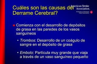 Cuáles son las causas del 
Derrame Cerebral? 
 Comienza con el desarrollo de depósitos 
de grasa en las paredes de los vasos 
sanguíneos 
• Trombos: Desarrollo de un coágulo de 
sangre en el depósito de grasa 
• Embolo: Partícula muy grande que viaja 
a través de un vaso sanguíneo pequeño 
 