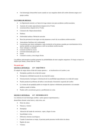 • Una hemorragia intracerebral ocurre cuando un vaso sanguíneo dentro del cerebro derrama sangre en el
propio cerebro.
FACTORES DE RIESGO:
• La Hipertensión arterial es el factor de riesgo número uno para accidentes cerebrovasculares.
• Aumento de la edad, especialmente después de los 55 años
• sexo(masculino), después de los 55 años
• Colesterol alto: Hipercolesterolemia
• Diabetes
• Enfermedad cardiaca: fibrilación auricular
• Raza (las personas de raza negra son más propensas a morir de un accidente cerebrovascular)
• Antecedentes familiares de la enfermedad
• Las personas que tienen cardiopatía o mala circulación en las piernas causadas por estrechamiento de las
arterias también son más propensas a sufrir un accidente cerebrovascular.
• Tener sobrepeso u obesidad
• Consumir alcohol en exceso
• Consumir demasiada grasa o sal
• Fumar
• Consumir cocaína y otras drogas ilícitas
Las píldoras anticonceptivas pueden aumentar las probabilidades de tener coágulos sanguíneos. El riesgo es mayor en
mujeres que fuman y tienen más de 35 años.
Me quede aqui
SIGNOS Y SINTOMAS: ACV IZQUÉMICO
El coágulo de sangre afecta al lado del cuerpo opuesto a su localización en el cerebro y son:
• Hemiplejía: parálisis de un lado del cuerpo
• Hemiparesia: debilidad muscular de una mitad del cuerpo
• Entumecimiento, hormigueo o disminución de la sensibilidad especialmente en un lado del cuerpo
• Pueden producirse problemas de habla si está afectado el hemisferio izquierdo del cerebro
• La víctima de una apoplejía podría ser incapaz de expresar verbalmente pensamientos o de entender
palabras cuando le hablan.
• Pueden sufrir convulsiones graves y posiblemente un coma.
SIGNOS Y SINTOMAS: ACV HEMORRAGICO
Los síntomas de una hemorragia cerebral, suelen aparecer repentinamente y
desarrollarse durante varias horas y, entre otros, son:
• Dolor de cabeza
• Náuseas y vómitos
• Hemiplejia
• Alteración del estado de conciencia.: sopor y llegar al coma
• Sensibilidad a la luz.
• Diferentes síntomas neurológicos
• Cuando el aneurisma se rompe, el paciente puede presentar terrible dolor de cabeza
• Rigidez de nuca
• Vómitos
 