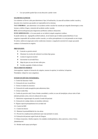 • Los ojos pueden quedar fijos en una dirección o perder visión
EXAMENES CLINICOS
Los exámenes se llevan a cabo para determinar el tipo, la localización y la causa del accidente cerebro vascular y
descartar otros trastornos que pueden ser responsables de los síntomas.
TAC CEREBRAL: para determinar si el accidente cerebro vascular fue causado por sangrado (hemorragia) u otras
lesiones y definir el lugar y extensión del accidente cerebro vascular.
ECG (electrocardiograma) para diagnosticar problemas cardíacos subyacentes.
ECOCARDIOGRAMA : si la causa puede ser un émbolo (coágulo sanguíneo) cardíaco.
Se puede realizar una angiografía cerebral (cabeza) , de tal manera que el médico pueda identificar el vaso
sanguíneo responsable del accidente cerebro vascular y se utiliza principalmente si se está pensando en una cirugía.
Se realiza análisis de sangre para excluir condiciones inmunes o coagulación anormal de la sangre que puede
conducir a la formación de coágulos.
PREVENCION:
 Controlar su presión arterial .
 -Disminuir los niveles del colesterol con dietas hipo grasas.
 -Limitar la ingesta de alcohol.
 -Incrementar la actividad física.
 -Bajar de peso en caso de tener sobre peso.
 -Se debe suspender el habito de fumar
TRATAMIENTO MEDICO
Anticoagulante: impiden la formación de coágulos, tenemos la aspirina, la warfarina, la heparina.
Nimodipino: relajan los vasos sanguíneos.
INTERVENCIÓN DE ENFERMERÍA:
1.- Control de funciones vitales
2.- Colocación de una vía periférica
3.- Valorar el estado de conciencia
4.- Colocación de sonda nasogásrtica para administrar dieta
5.- Colocar sonda foley
6.- Cambio de posición cada 2 horas, brindar comodidad y confort, en caso de hemiplejías colocar sobre el lado
afectado periodos cortos, elevar la cabecera de la cama
7.- Administrar oxigenoterapia de acuerdo al estado del paciente
8.- Colocación de vendaje elástico en miembros inferiores
9.- Higiene especial principalmente de la cavidad oral
10.- Control de BHE
11.- Control de diuresis
12.- Mantener la permeabilidad de las vías aéreas
13.- Prevenir las complicaciones pulmonares (por estar postrado en cama).
14.-Valoración del paciente según Escala de Glasgow.
15.-Educar al paciente y familia respecto a los cuidados extrahospitalarios, dieta, ejercicios, evitar el stress.
¡Rehabilitación!
16.- Brindar mucho apoyo psicológico
 