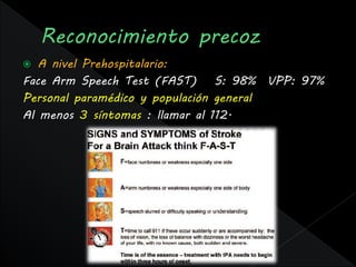   A nivel Prehospitalario:
Face Arm Speech Test (FAST) S: 98% VPP: 97%
Personal paramédico y populación general
Al menos 3 síntomas : llamar al 112.
 