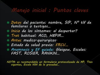    Datos del paciente: nombre, SIP, Nº tlf de
    familiares o testigos…
   Inicio de los síntomas: al despertar?
   Trat habitual: ACO, HBPM…
   Antec medico-quirurgicos.
   Estado de salud previo: FRCV…
   Anamnesis y EF guiada: Glasgow, Escalas:
    FAST, ROSIER, RANKIN…

NOTA: es recomendable un formulario protocolizado de AP, Ttos
  vigentes, Escala NIH de la gravedad…
 