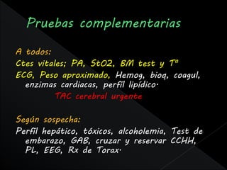 A todos:
Ctes vitales; PA, StO2, BM test y Tª
ECG, Peso aproximado, Hemog, bioq, coagul,
  enzimas cardiacas, perfíl lipídico.
         TAC cerebral urgente

Según sospecha:
Perfíl hepático, tóxicos, alcoholemia, Test de
  embarazo, GAB, cruzar y reservar CCHH,
  PL, EEG, Rx de Torax.
 