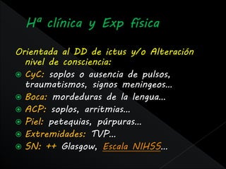 Orientada al DD de ictus y/o Alteración
  nivel de consciencia:
 CyC: soplos o ausencia de pulsos,
  traumatismos, signos meningeos…
 Boca: mordeduras de la lengua…
 ACP: soplos, arritmias…
 Piel: petequias, púrpuras…
 Extremidades: TVP…
 SN: ++ Glasgow, Escala NIHSS…
 