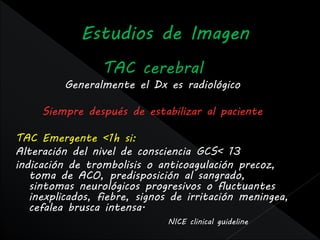 TAC cerebral
         Generalmente el Dx es radiológico

     Siempre después de estabilizar al paciente

TAC Emergente <1h si:
Alteración del nivel de consciencia GCS< 13
indicación de trombolisis o anticoagulación precoz,
   toma de ACO, predisposición al sangrado,
   sintomas neurológicos progresivos o fluctuantes
   inexplicados, fiebre, signos de irritación meningea,
   cefalea brusca intensa.
                              NICE clinical guideline
 