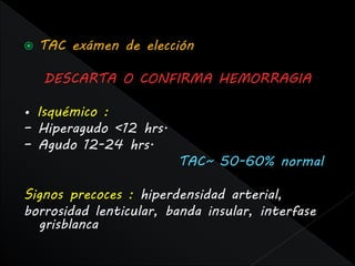    TAC exámen de elección

    DESCARTA O CONFIRMA HEMORRAGIA

• Isquémico :
– Hiperagudo <12 hrs.
– Agudo 12-24 hrs.
                        TAC~ 50-60% normal

Signos precoces : hiperdensidad arterial,
borrosidad lenticular, banda insular, interfase
  grisblanca
 