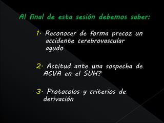1. Reconocer de forma precoz un
   accidente cerebrovascular
   agudo

2. Actitud ante una sospecha de
  ACVA en el SUH?

3. Protocolos y criterios de
  derivación
 