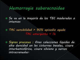    Se ve en la mayoría de los TEC moderados o
    intensos

   TAC sensibilidad > 90% episodio agudo
               TAC emergente < 1h

   Signos precoces : finas colecciones líquidas de
    alta densidad en las cisternas basales, cisura
    interhemisférica, cisura silviana y surcos
    intracraneales.
 