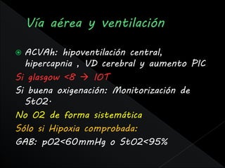  ACVAh: hipoventilación central,
  hipercapnia , VD cerebral y aumento PIC
Si glasgow <8  IOT
Si buena oxigenación: Monitorización de
  StO2.
No O2 de forma sistemática
Sólo si Hipoxia comprobada:
GAB: pO2<60mmHg o StO2<95%
 