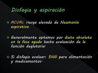    ACVAi: riesgo elevado de Neumonía
    aspirativa

   Generalmente optamos por dieta absoluta
    en la fase aguda hasta evaluación de la
    función deglutoria.

   Si disfagia evaluar: SNG para alimentación
    y medicamentos.
 