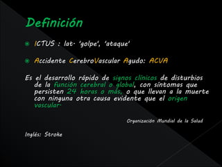    ICTUS : lat. 'golpe', 'ataque'

   Accidente CerebroVascular Agudo: ACVA

Es el desarrollo rápido de signos clínicos de disturbios
   de la función cerebral o global, con síntomas que
   persisten 24 horas o más, o que llevan a la muerte
   con ninguna otra causa evidente que el origen
   vascular.

                                 Organización Mundial de la Salud

Inglés: Stroke
 
