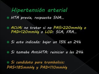    HTA previa, respuesta SNA…

   ACVAi no tratar si no PAS>220mmHg o
    PAD>120mmHg o LOD: SCA, FRA…

   Si esta indicado: bajar un 15% en 24h

   Si tomaba AntiHTA: reiniciar a las 24h

 Si candidato para trombolisis:
PAS<185mmHg y PAD<110mmHg
 