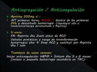  Apririna 300mg si :
- AIT primeras horas, ACVAi *: dentro de las primeras
  24h y descartado hemorragia. (clopidogrel sólo si
    intolerancia/alergia documentada a Aspirina)

   Si asocia:
-   FA: Aspirina dte 2sem antes de ACO.
-   Valvulas protésicas y riesgo de transformación
    hemorragica alto  Stop ACO y sustituir por Aspirina
    dte 1 sem

-   Trombosis de senos venosos:
Iniciar anticoagulación: HBPM + Sintom dte 3 a 6 meses
    (incluso si pequeña hemorragia secundaria en TAC).
 