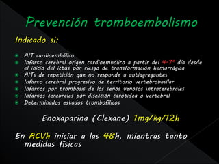 Indicado si:
   AIT cardioembólico
   Infarto cerebral origen cardioembólico a partir del 4-7º día desde
    el inicio del ictus por riesgo de transformación hemorrágica
   AITs de repetición que no responde a antiagregantes
   Infarto cerebral progresivo de territorio vertebrobasilar
   Infartos por trombosis de los senos venosos intracerebrales
   Infartos cerebrales por disección carotídea o vertebral
   Determinados estados trombofílicos

          Enoxaparina (Clexane) 1mg/kg/12h

En ACVh iniciar a las 48h, mientras tanto
  medidas físicas
 