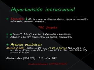    Sospecha:        Alerta , resp de Cheynes-stokes, signos de herniación,
    hidrocefalia: midriasis arrectiva…

                             TAC Urgente

     fluidos(1- 1,5l/d) y evitar S.glucosados e hipotónicos.
   detectar y tratar: hipertermia, hipoxemia, hipercapnia…


   Agentes osmóticos:
Manitol al 20% : 250cc en 20 min, (0.25-0.5g/Kg) 125 cc /6 h el
  1er día en 30min, cada 8h el 2ª, cada 12 h el 3er, cada 24h el 4ªy
  retirar el 5ª día.

Objetivo: Osm [300-310]      E.A: evitar FRA

                    Contraindicados CORTICOIDES
 